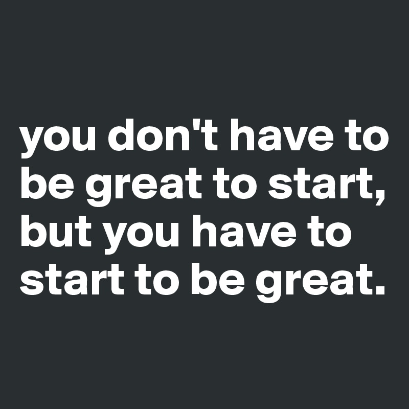 

you don't have to be great to start, but you have to start to be great.

