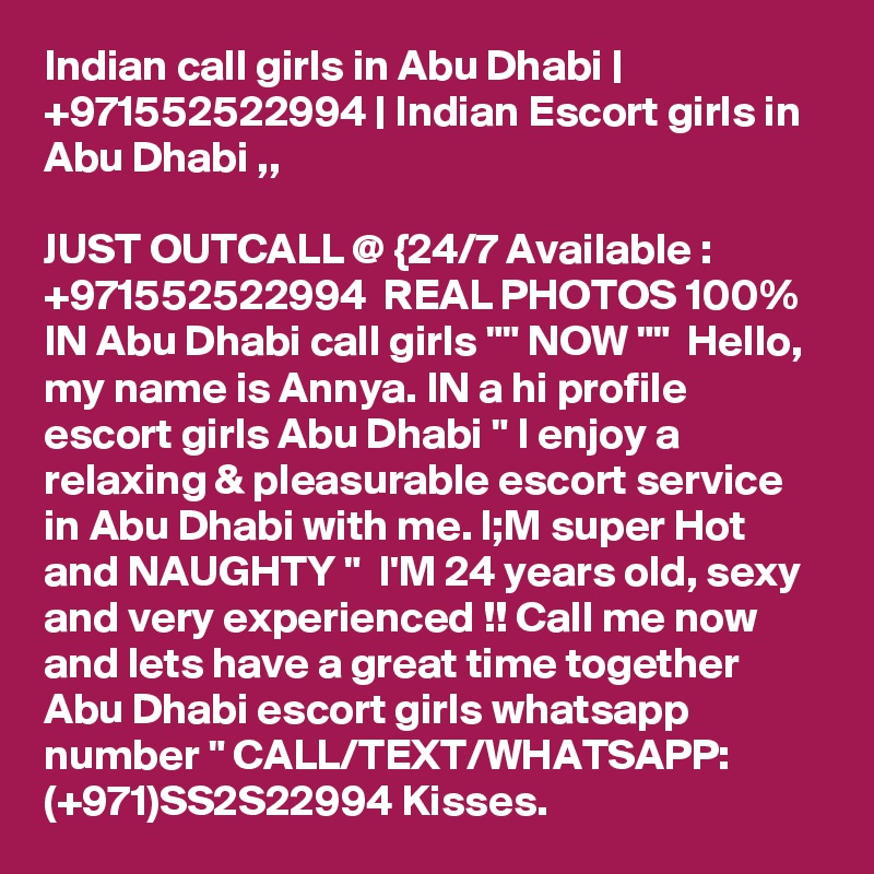 Indian call girls in Abu Dhabi | +971552522994 | Indian Escort girls in Abu Dhabi ,,

JUST OUTCALL @ {24/7 Available : +971552522994  REAL PHOTOS 100% IN Abu Dhabi call girls "" NOW ""  Hello, my name is Annya. IN a hi profile escort girls Abu Dhabi " I enjoy a relaxing & pleasurable escort service in Abu Dhabi with me. l;M super Hot and NAUGHTY "  I'M 24 years old, sexy and very experienced !! Call me now and lets have a great time together Abu Dhabi escort girls whatsapp number " CALL/TEXT/WHATSAPP: (+971)SS2S22994 Kisses.