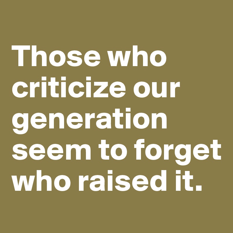
Those who criticize our generation seem to forget who raised it.