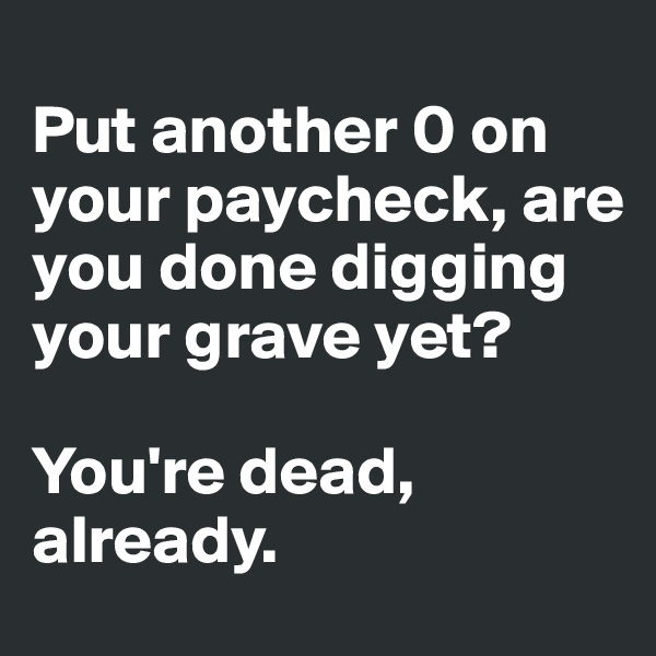 
Put another 0 on your paycheck, are you done digging your grave yet?

You're dead, already.