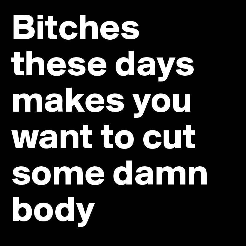 bitches-these-days-makes-you-want-to-cut-some-damn-body-post-by