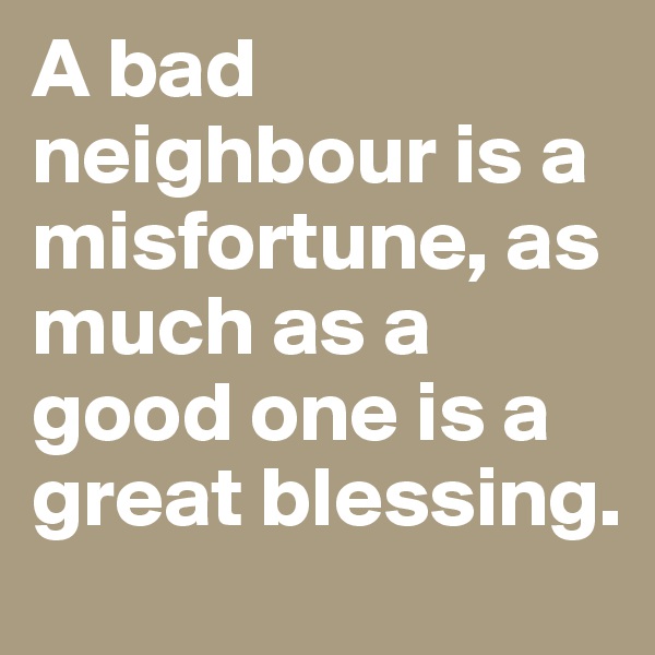 A bad neighbour is a misfortune, as much as a good one is a great blessing.