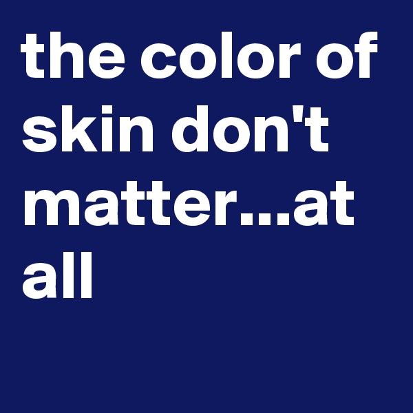 the color of skin don't matter...at all
