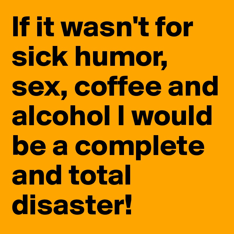 If it wasn't for sick humor, sex, coffee and alcohol I would be a complete and total disaster!