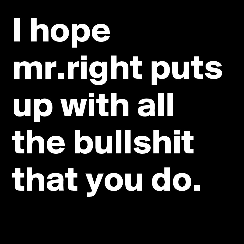 I hope mr.right puts up with all the bullshit that you do.