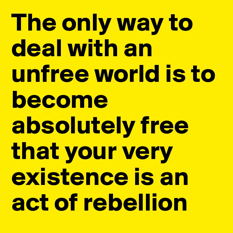 The only way to deal with an unfree world is to become absolutely free that your very existence is an act of rebellion