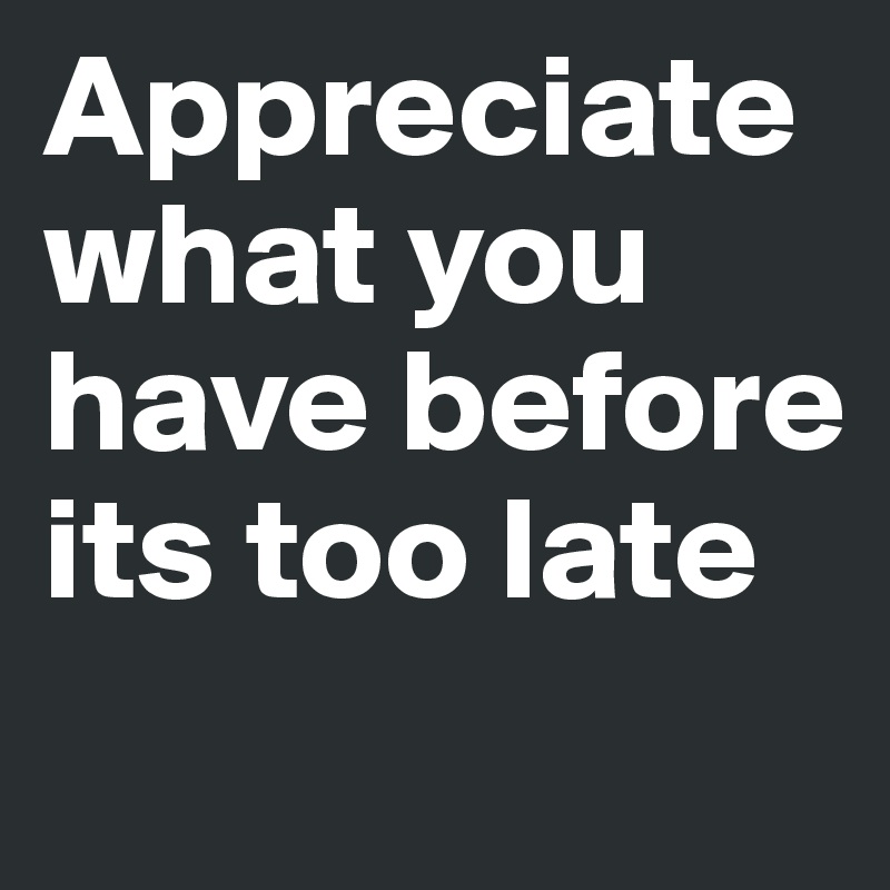 Appreciate what you have before its too late 
