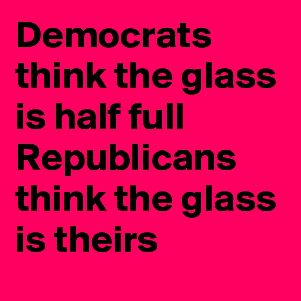 Democrats think the glass is half full
Republicans  think the glass is theirs
