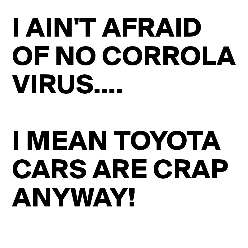I AIN'T AFRAID OF NO CORROLA VIRUS....

I MEAN TOYOTA CARS ARE CRAP ANYWAY!