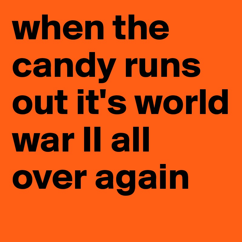 when the candy runs out it's world war II all over again 