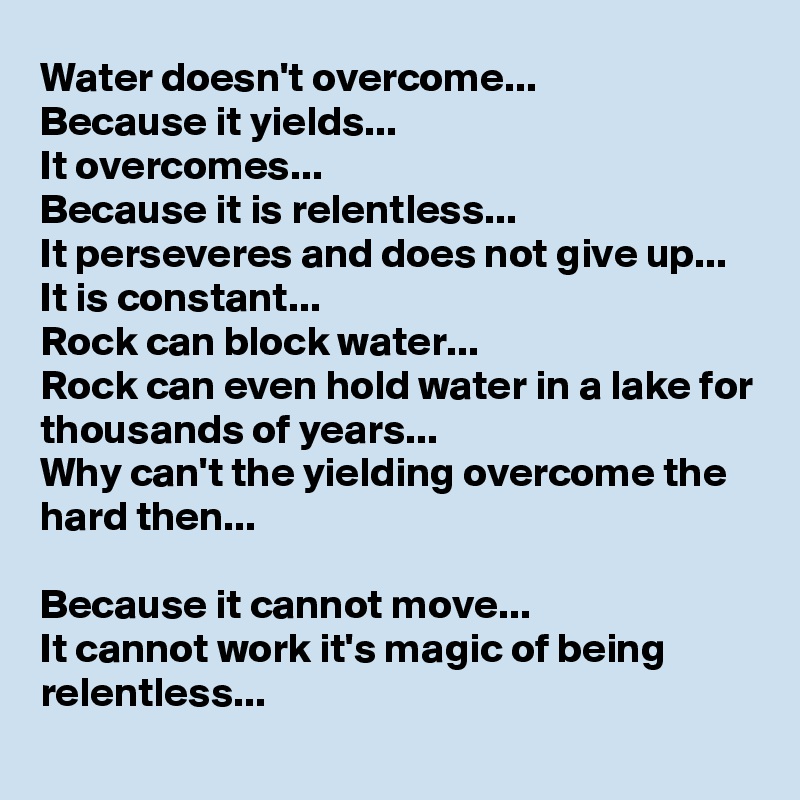 Water doesn't overcome... 
Because it yields...
It overcomes... 
Because it is relentless...
It perseveres and does not give up...
It is constant...
Rock can block water...
Rock can even hold water in a lake for thousands of years...
Why can't the yielding overcome the hard then...

Because it cannot move...
It cannot work it's magic of being relentless...
