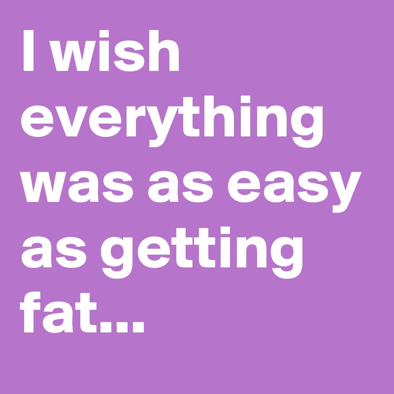 I wish everything was as easy as getting fat...