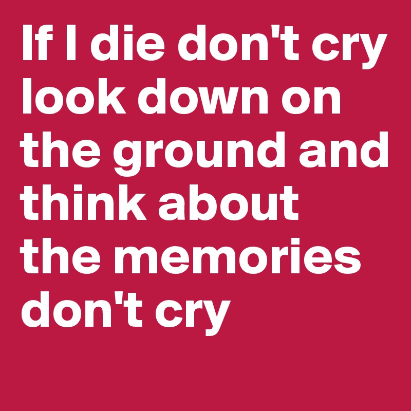 if-i-die-don-t-cry-look-down-on-the-ground-and-think-about-the-memories