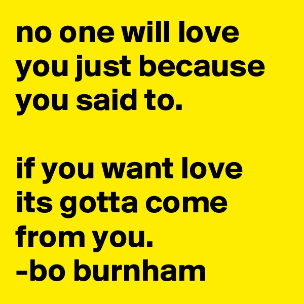 no one will love you just because you said to. 

if you want love its gotta come from you.
-bo burnham