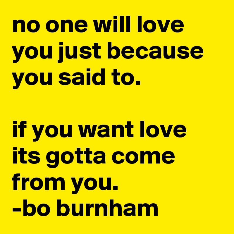 no one will love you just because you said to. 

if you want love its gotta come from you.
-bo burnham