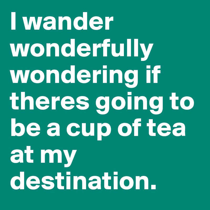 I wander wonderfully wondering if theres going to be a cup of tea at my destination.