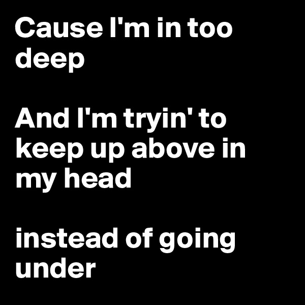Cause I'm in too deep

And I'm tryin' to keep up above in my head 

instead of going under