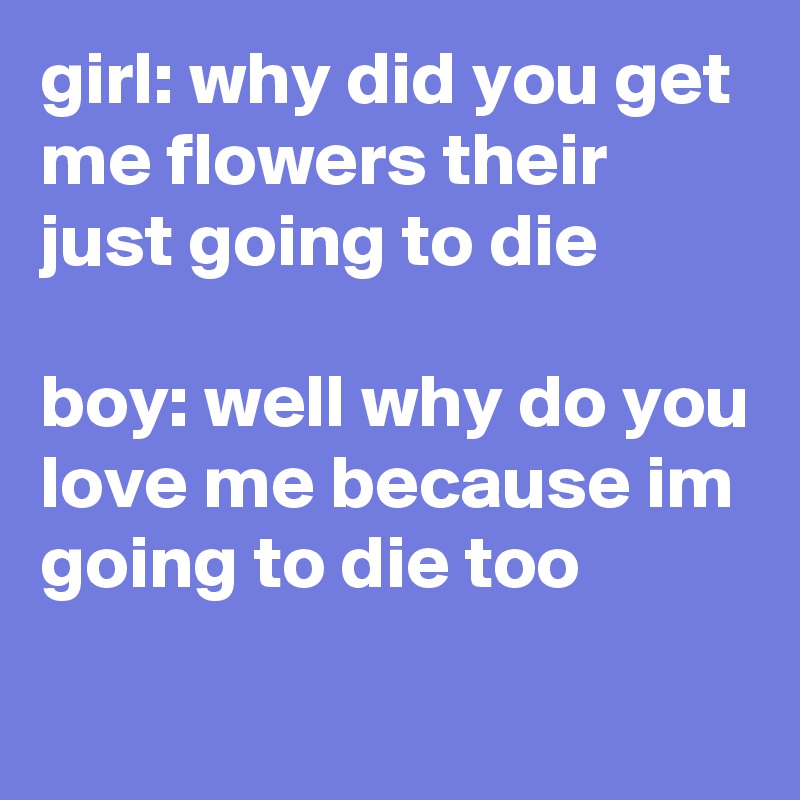 girl: why did you get me flowers their just going to die 

boy: well why do you love me because im going to die too  
