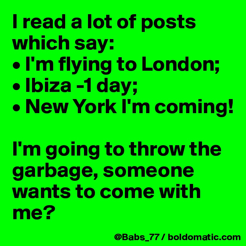 I read a lot of posts which say: 
• I'm flying to London; 
• Ibiza -1 day; 
• New York I'm coming! 

I'm going to throw the garbage, someone wants to come with me?