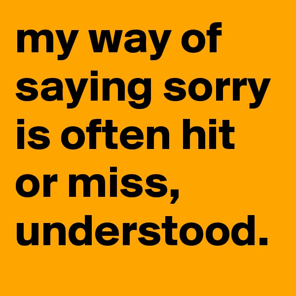 my way of saying sorry is often hit or miss, understood.
