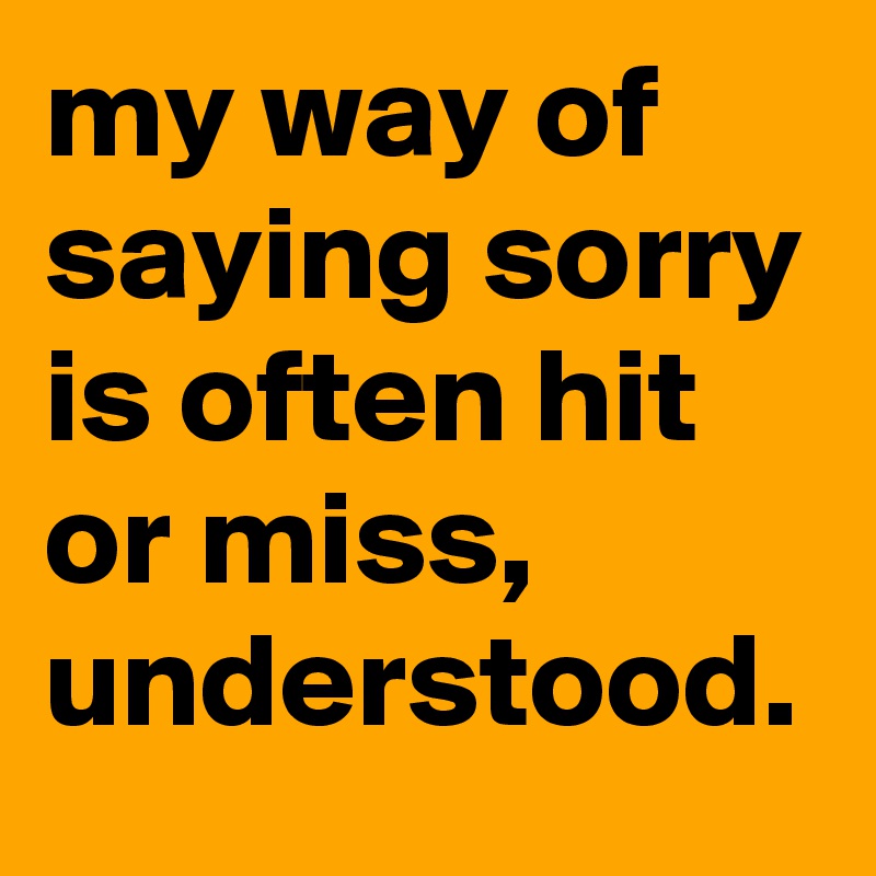 my way of saying sorry is often hit or miss, understood.