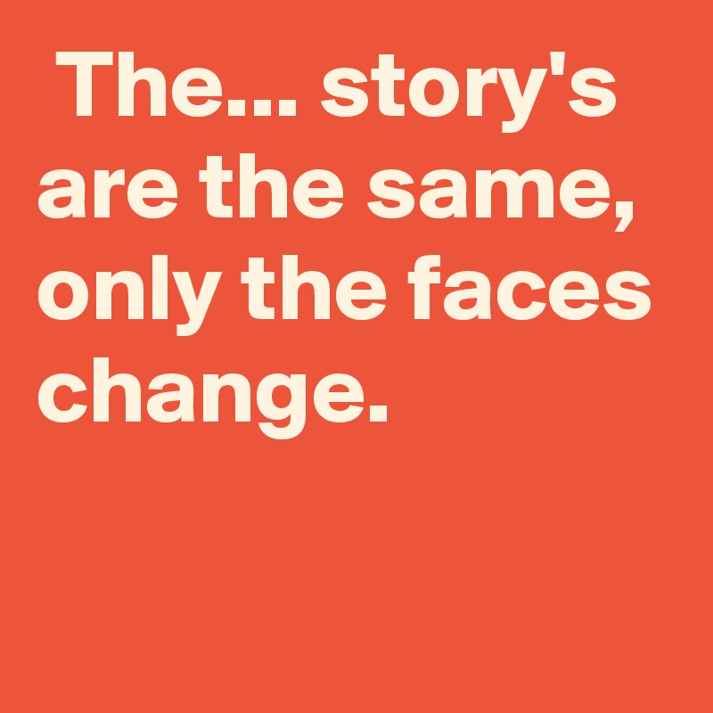  The... story's are the same, only the faces change.


