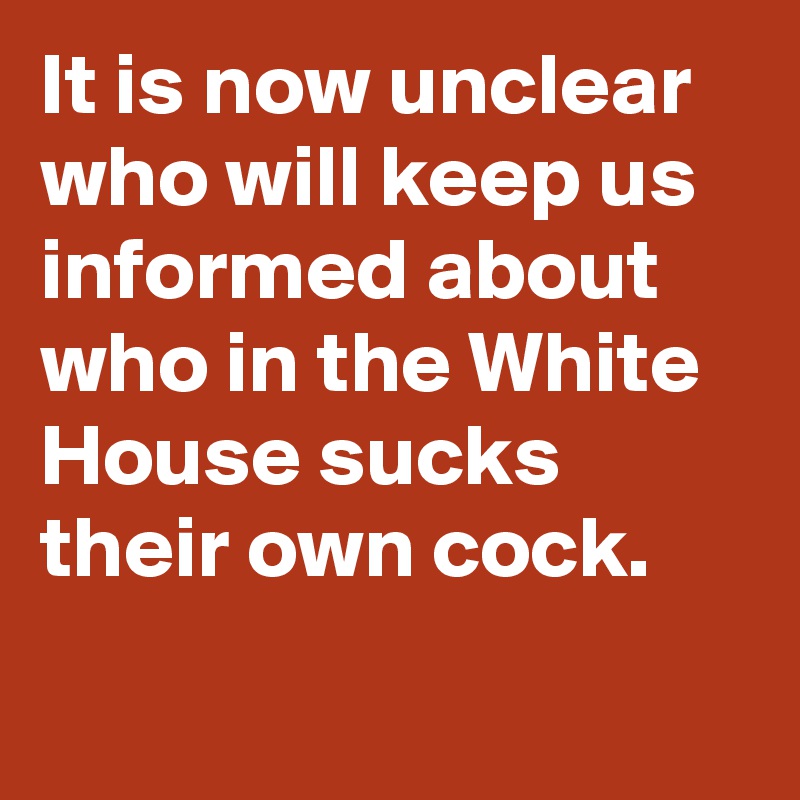 It is now unclear who will keep us informed about who in the White House sucks their own cock.