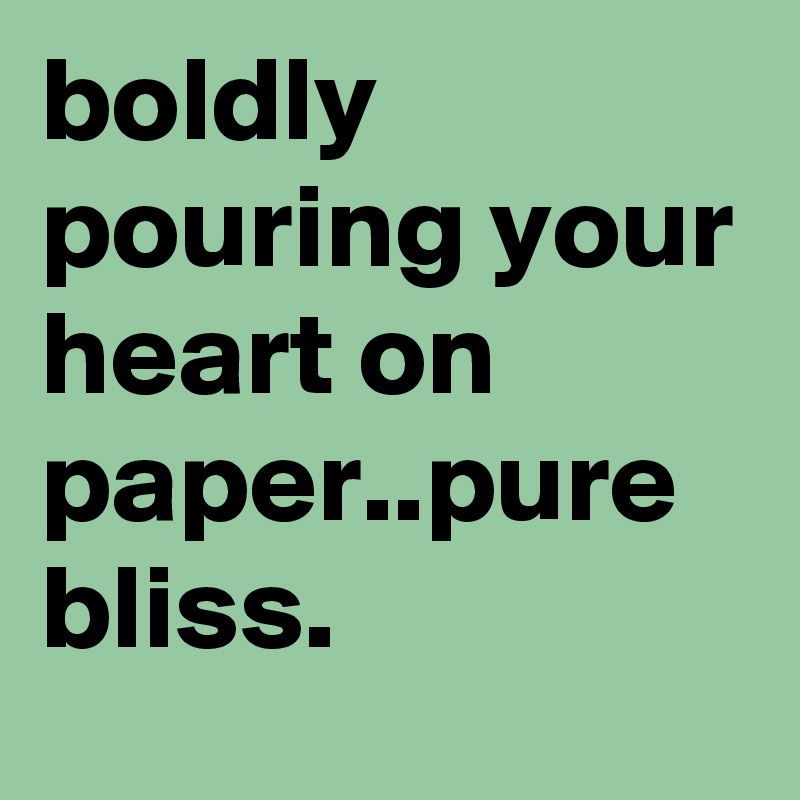 boldly pouring your heart on paper..pure bliss. 