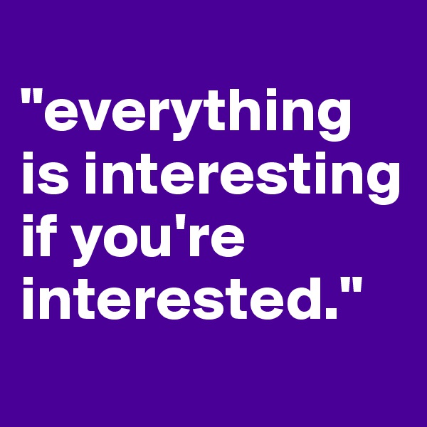 
"everything is interesting 
if you're interested."
