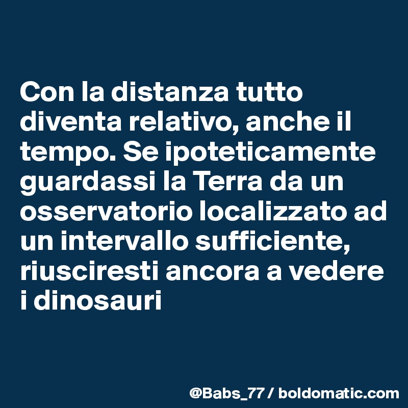 

Con la distanza tutto diventa relativo, anche il tempo. Se ipoteticamente guardassi la Terra da un osservatorio localizzato ad un intervallo sufficiente, riusciresti ancora a vedere i dinosauri

