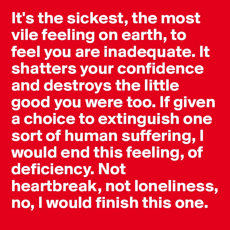 It's the sickest, the most vile feeling on earth, to feel you are inadequate. It shatters your confidence and destroys the little good you were too. If given a choice to extinguish one sort of human suffering, I would end this feeling, of deficiency. Not heartbreak, not loneliness, no, I would finish this one.