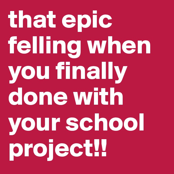 that epic felling when you finally done with your school project!!