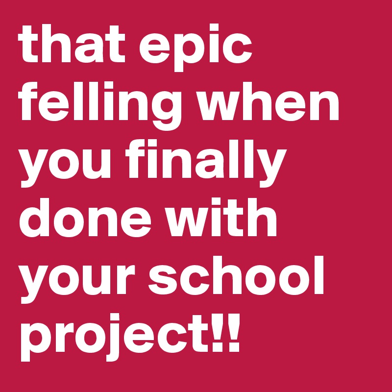 that epic felling when you finally done with your school project!!