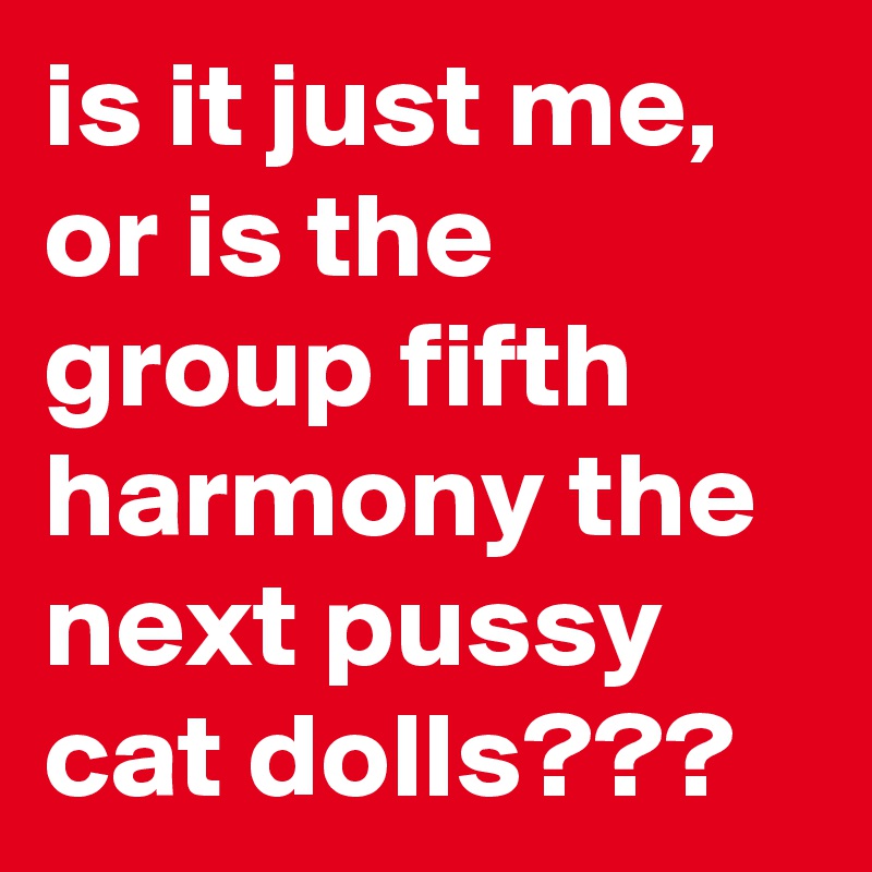 is it just me, or is the group fifth harmony the next pussy cat dolls???