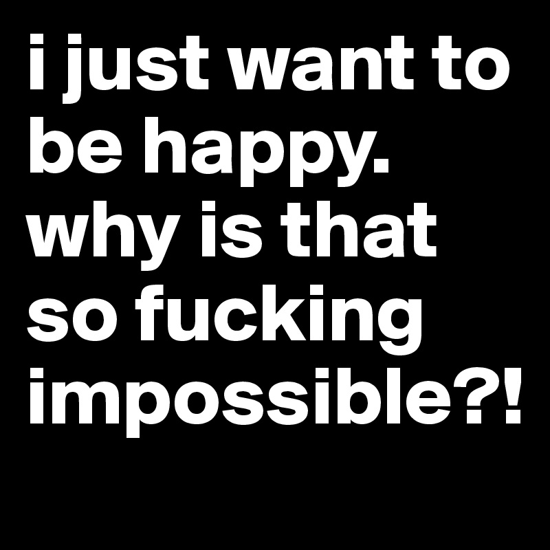 i just want to be happy. why is that so fucking impossible?!