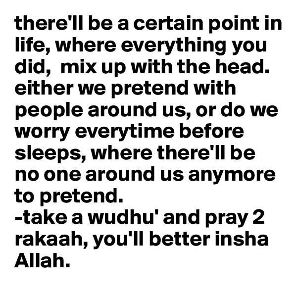 there'll be a certain point in life, where everything you did,  mix up with the head.
either we pretend with people around us, or do we worry everytime before sleeps, where there'll be no one around us anymore to pretend. 
-take a wudhu' and pray 2 rakaah, you'll better insha Allah. 