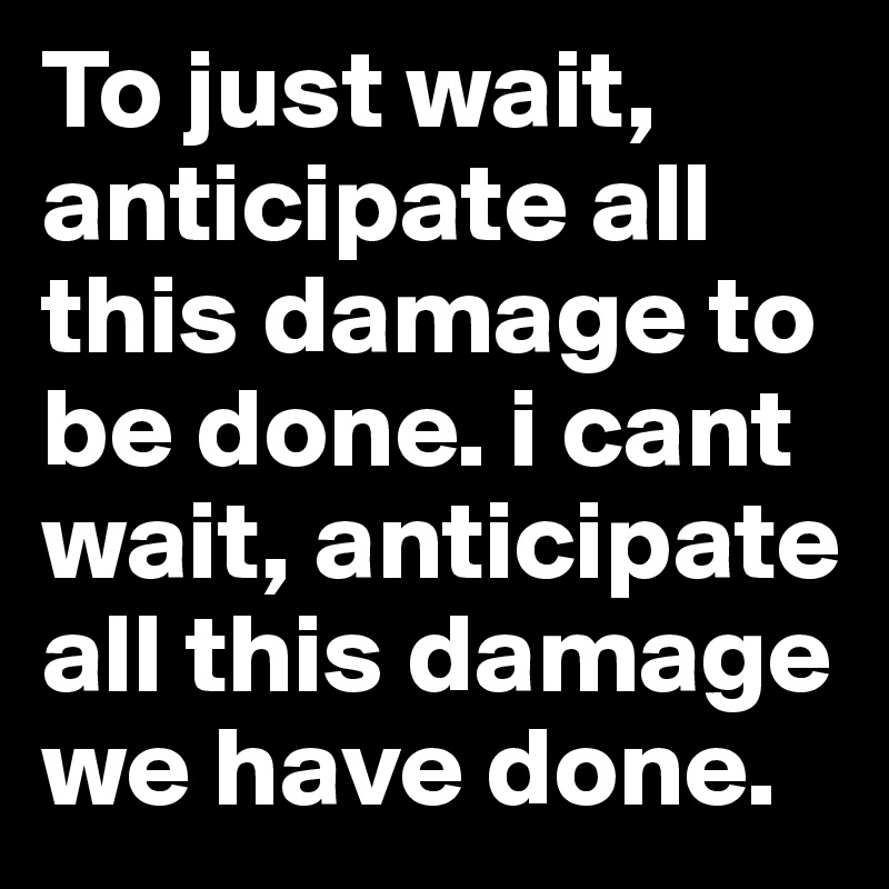 To just wait, anticipate all this damage to be done. i cant wait, anticipate all this damage we have done. 