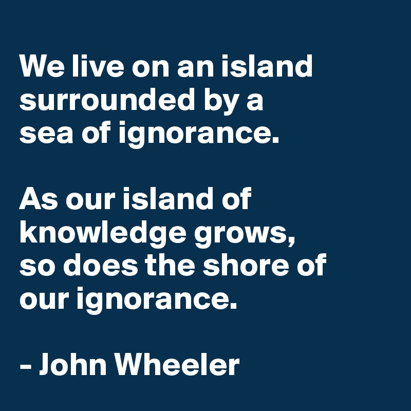 
We live on an island surrounded by a 
sea of ignorance. 

As our island of knowledge grows, 
so does the shore of 
our ignorance.

- John Wheeler