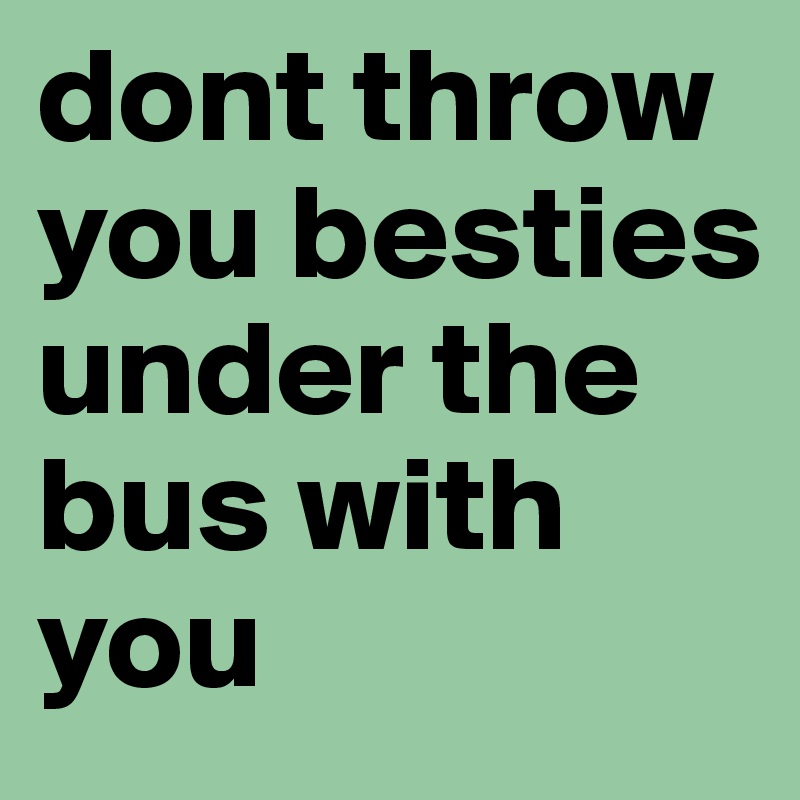 dont throw you besties under the bus with you