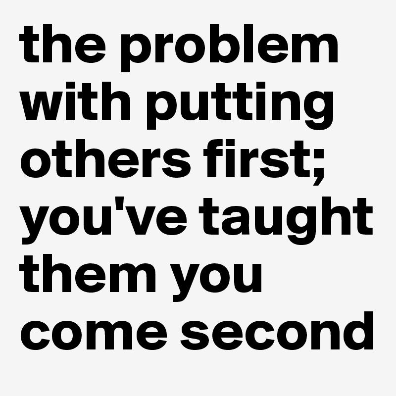 the problem with putting others first; you've taught them you come second