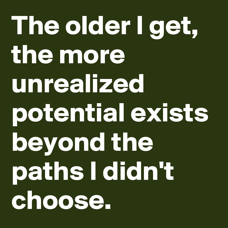 The older I get, the more unrealized potential exists beyond the paths I didn't choose.