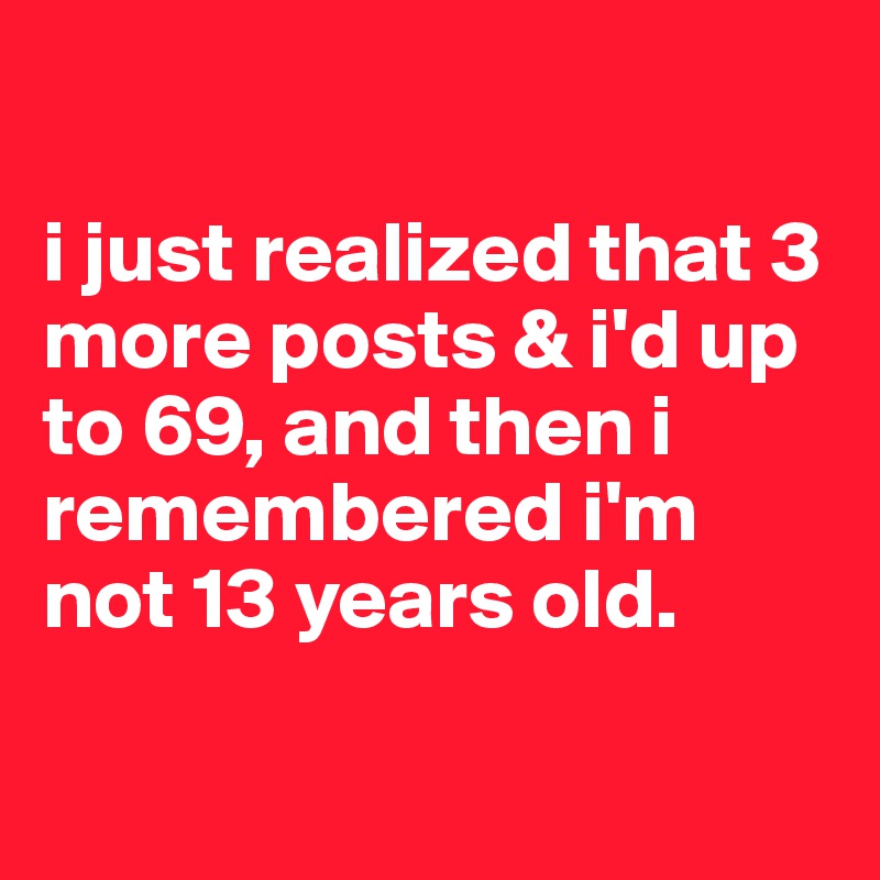 

i just realized that 3 more posts & i'd up to 69, and then i remembered i'm not 13 years old.

