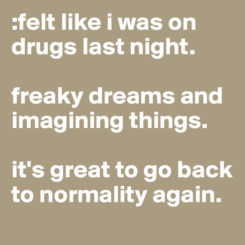 :felt like i was on drugs last night. 

freaky dreams and imagining things. 

it's great to go back to normality again. 