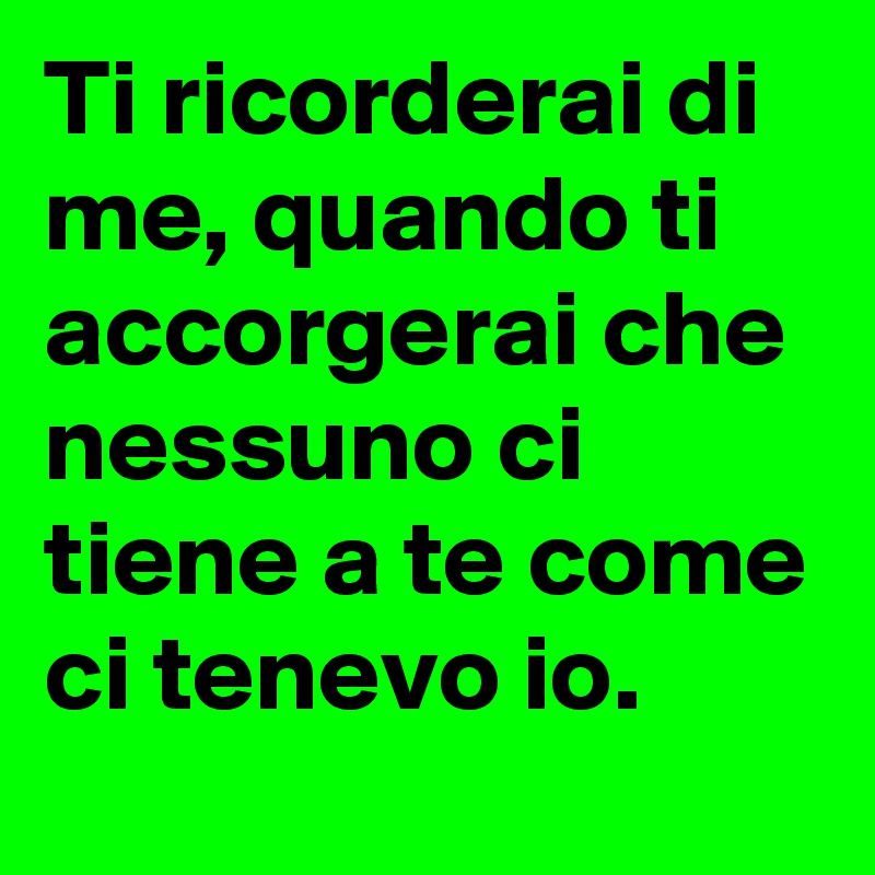 Ti ricorderai di me, quando ti accorgerai che nessuno ci tiene a te come ci tenevo io.