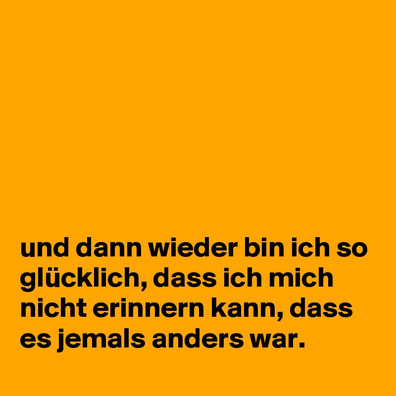 






und dann wieder bin ich so glücklich, dass ich mich nicht erinnern kann, dass es jemals anders war. 