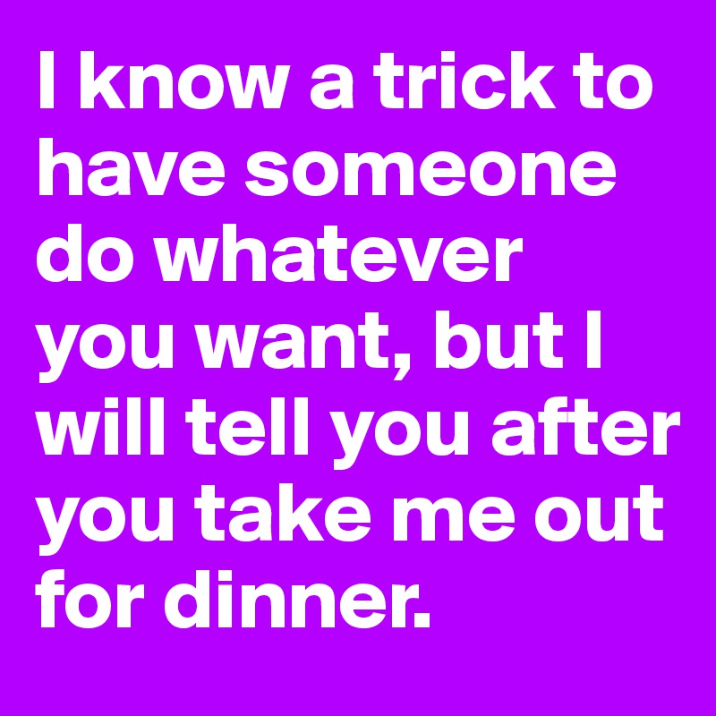I know a trick to have someone do whatever you want, but I will tell you after you take me out for dinner.