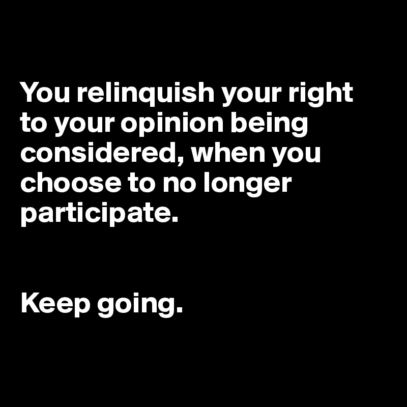 

You relinquish your right to your opinion being considered, when you choose to no longer participate.


Keep going.

