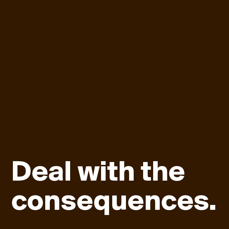




Deal with the consequences.