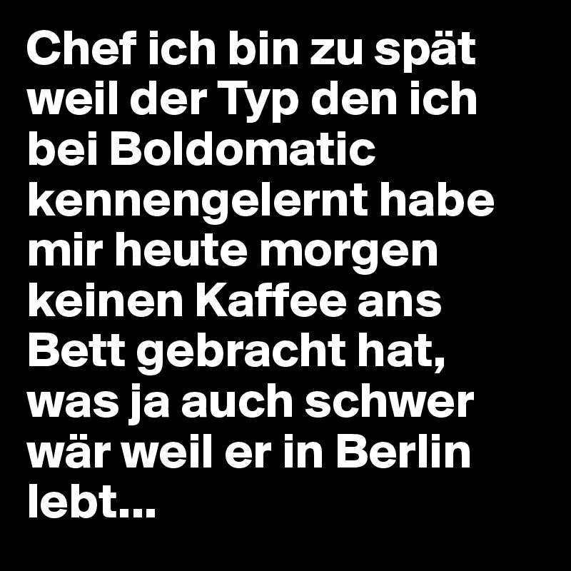 Chef ich bin zu spät weil der Typ den ich bei Boldomatic kennengelernt habe mir heute morgen keinen Kaffee ans Bett gebracht hat, was ja auch schwer wär weil er in Berlin lebt...