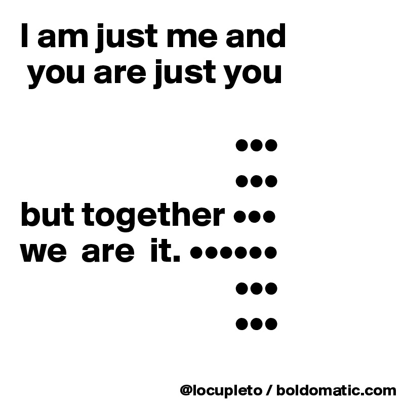 I am just me and 
 you are just you
                      
                              •••
                              •••
but together •••
we  are  it. ••••••
                              •••
                              •••
